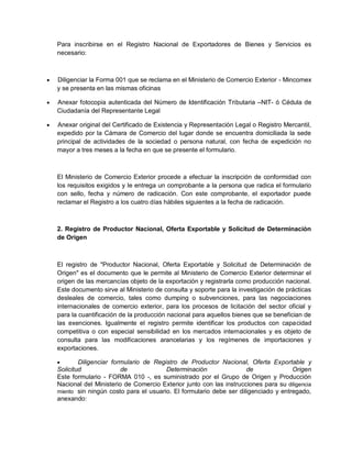 Para inscribirse en el Registro Nacional de Exportadores de Bienes y Servicios es
necesario:



Diligenciar la Forma 001 que se reclama en el Ministerio de Comercio Exterior - Mincomex
y se presenta en las mismas oficinas



Anexar fotocopia autenticada del Número de Identificación Tributaria –NIT- ó Cédula de
Ciudadanía del Representante Legal



Anexar original del Certificado de Existencia y Representación Legal o Registro Mercantil,
expedido por la Cámara de Comercio del lugar donde se encuentra domiciliada la sede
principal de actividades de la sociedad o persona natural, con fecha de expedición no
mayor a tres meses a la fecha en que se presente el formulario.

El Ministerio de Comercio Exterior procede a efectuar la inscripción de conformidad con
los requisitos exigidos y le entrega un comprobante a la persona que radica el formulario
con sello, fecha y número de radicación. Con este comprobante, el exportador puede
reclamar el Registro a los cuatro días hábiles siguientes a la fecha de radicación.

2. Registro de Productor Nacional, Oferta Exportable y Solicitud de Determinación
de Origen

El registro de "Productor Nacional, Oferta Exportable y Solicitud de Determinación de
Origen" es el documento que le permite al Ministerio de Comercio Exterior determinar el
origen de las mercancías objeto de la exportación y registrarla como producción nacional.
Este documento sirve al Ministerio de consulta y soporte para la investigación de prácticas
desleales de comercio, tales como dumping o subvenciones, para las negociaciones
internacionales de comercio exterior, para los procesos de licitación del sector oficial y
para la cuantificación de la producción nacional para aquellos bienes que se benefician de
las exenciones. Igualmente el registro permite identificar los productos con capacidad
competitiva o con especial sensibilidad en los mercados internacionales y es objeto de
consulta para las modificaciones arancelarias y los regímenes de importaciones y
exportaciones.


Diligenciar formulario de Registro de Productor Nacional, Oferta Exportable y
Solicitud
de
Determinación
de
Origen
Este formulario - FORMA 010 -, es suministrado por el Grupo de Origen y Producción
Nacional del Ministerio de Comercio Exterior junto con las instrucciones para su diligencia
miento sin ningún costo para el usuario. El formulario debe ser diligenciado y entregado,
anexando:

 