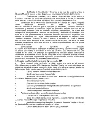 

Certificado de Constitución y Gerencia si se trata de persona jurídica o
Registro Mercantil cuando se trate de personas naturales de la Cámara de Comercio.

En el caso de que el exportador sea un comercializador, deberá anexar al
formulario, una carta del productor mediante la cual se certifique la vinculación comercial
entre ambos y lo autorice a utilizar las normas de origen del producto específico.

Verificación de la información, determinación de Criterios de Origen y registro
como
Productor
Nacional,
por
parte
de
Mincomex.
Una vez radicado el formulario por el productor y/o exportador, Mincomex verifica la
información y determina el Criterio de Origen del producto a exportar con base en las
disposiciones existentes para los distintos esquemas preferenciales, los cuales son
consignados en la planilla de “Relación de Inscripción y Determinación de Origen”, con
base en la cual, posteriormente el exportador reclamará el formulario respectivo para
obtener el Certificado de Origen. Simultáneamente se registra la empresa como
“Productor Nacional”, y cuando el caso lo amerite, el Ministerio de Comercio Exterior
efectuará una visita industrial a las instalaciones de la empresa, con el fin de tener
mayores elementos de juicio para proceder a calificar si producción es nacional y para
determinar el origen.

Comunicación
al
exportador
y/o
productor
El original de la Relación de Inscripción de Oferta Exportable y Determinación de Origen
se expide con destino al exportador a través de un oficio. Esta información tiene una
validez de dos años. Sin embargo, el exportador y/o productor deberá actualizar la
información suministrada cuando ocurra cualquiera de los siguientes eventos: cuando
varíen las condiciones originalmente registradas por la empresa, cuando se encuentre
próximo a su vencimiento, o cuando Mincomex lo solicite.
3. Registro en el Instituto Colombiano Agropecuario - ICA

Para conseguir este certificado, se debe radicar una carta en el Instituto
Colombiano Agropecuario -ICA- División de Sanidad Vegetal del municipio donde se
encuentre ubicada la zona de producción de las frutas u hortalizas a exportar, solicitando
la inscripción de los predios y especificando la siguiente información:

Lugar y fecha de presentación de la solicitud

Nombre de la empresa y/o exportador

Número de Identificación Tributaria –NIT- (Persona Jurídica) y/o Cédula de
Ciudadanía (Persona Natural) del exportador

Dirección del solicitante

Extensión en hectáreas de los predios

Especies y variedades de frutas producidas con destino a la exportación

Nombre del asistente técnico

Firma del exportador o representante legal.

Adicionalmente se deben anexar los siguiente documentos:

Concepto técnico del ingeniero agrónomo

Copia del contrato del Ingeniero Agrónomo, Asistente Técnico o Unidad de
Asistencia Técnica Municipal responsable del cultivo

Matrícula profesional del Ingeniero Agrónomo, Asistente Técnico o Unidad
de Asistencia Técnica responsable del manejo del cultivo

Croquis de la ubicación de los predios y su jurisdicción

 