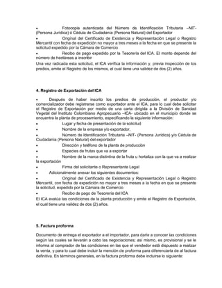 

Fotocopia autenticada del Número de Identificación Tributaria –NIT(Persona Jurídica) ó Cédula de Ciudadanía (Persona Natural) del Exportador

Original del Certificado de Existencia y Representación Legal o Registro
Mercantil con fecha de expedición no mayor a tres meses a la fecha en que se presente la
solicitud expedido por la Cámara de Comercio

Recibo de pago expedido por la Tesorería del ICA. El monto depende del
número de hectáreas a inscribir
Una vez radicada esta solicitud, el ICA verifica la información y, previa inspección de los
predios, emite el Registro de los mismos, el cual tiene una validez de dos (2) años.

4. Registro de Exportación del ICA


Después de haber inscrito los predios de producción, el productor y/o
comercializador debe registrarse como exportador ante el ICA, para lo cual debe solicitar
el Registro de Exportación por medio de una carta dirigida a la División de Sanidad
Vegetal del Instituto Colombiano Agropecuario –ICA- ubicado en el municipio donde se
encuentra la planta de procesamiento, especificando la siguiente información:

Lugar y fecha de presentación de la solicitud

Nombre de la empresa y/o exportador,

Número de Identificación Tributaria –NIT- (Persona Jurídica) y/o Cédula de
Ciudadanía (Persona Natural) del exportador

Dirección y teléfono de la planta de producción

Especies de frutas que va a exportar

Nombre de la marca distintiva de la fruta u hortaliza con la que va a realizar
la exportación

Firma del solicitante o Representante Legal

Adicionalmente anexar los siguientes documentos:

Original del Certificado de Existencia y Representación Legal o Registro
Mercantil, con fecha de expedición no mayor a tres meses a la fecha en que se presente
la solicitud, expedido por la Cámara de Comercio

Recibo de pago de Tesorería del ICA
El ICA evalúa las condiciones de la planta producción y emite el Registro de Exportación,
el cual tiene una validez de dos (2) años.

5. Factura proforma
Documento de entrega el exportador a el importador, para darle a conocer las condiciones
según las cuales se llevarán a cabo las negociaciones; así mismo, es provisional y se le
informa al comprador de las condiciones en las que el vendedor está dispuesto a realizar
la venta, y para lo cual debe incluir la mención de proforma para diferenciarla de al factura
definitiva. En términos generales, en la factura proforma debe incluirse lo siguiente:

 