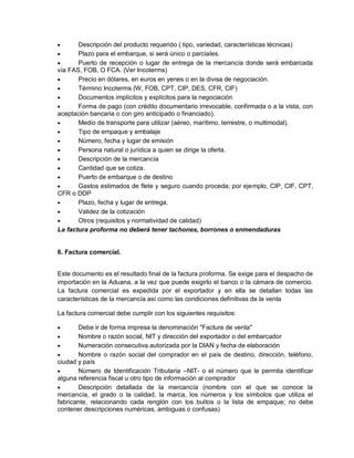 

Descripción del producto requerido ( tipo, variedad, características técnicas)

Plazo para el embarque, si será único o parciales.

Puerto de recepción o lugar de entrega de la mercancía donde será embarcada
vía FAS, FOB, O FCA. (Ver Incoterms)

Precio en dólares, en euros en yenes o en la divisa de negociación.

Término Incoterms (W, FOB, CPT, CIP, DES, CFR, CIF)

Documentos implícitos y explícitos para la negociación

Forma de pago (con crédito documentario irrevocable, confirmada o a la vista, con
aceptación bancaria o con giro anticipado o financiado).

Medio de transporte para utilizar (aéreo, marítimo, terrestre, o multimodal).

Tipo de empaque y embalaje

Número, fecha y lugar de emisión

Persona natural o jurídica a quien se dirige la oferta.

Descripción de la mercancía

Cantidad que se cotiza.

Puerto de embarque o de destino

Gastos estimados de flete y seguro cuando proceda; por ejemplo, CIP, CIF, CPT,
CFR o DDP

Plazo, fecha y lugar de entrega.

Validez de la cotización

Otros (requisitos y normatividad de calidad)
La factura proforma no deberá tener tachones, borrones o enmendaduras

6. Factura comercial.
Este documento es el resultado final de la factura proforma. Se exige para el despacho de
importación en la Aduana, a la vez que puede exigirlo el banco o la cámara de comercio.
La factura comercial es expedida por el exportador y en ella se detallan todas las
características de la mercancía así como las condiciones definitivas de la venta
La factura comercial debe cumplir con los siguientes requisitos:


Debe ir de forma impresa la denominación "Factura de venta"

Nombre o razón social, NIT y dirección del exportador o del embarcador

Numeración consecutiva autorizada por la DIAN y fecha de elaboración

Nombre o razón social del comprador en el país de destino, dirección, teléfono,
ciudad y país

Número de Identificación Tributaria –NIT- o el número que le permita identificar
alguna referencia fiscal u otro tipo de información al comprador

Descripción detallada de la mercancía (nombre con el que se conoce la
mercancía, el grado o la calidad, la marca, los números y los símbolos que utiliza el
fabricante, relacionando cada renglón con los bultos o la lista de empaque; no debe
contener descripciones numéricas, ambiguas o confusas)

 