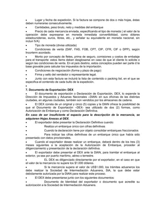 

Lugar y fecha de expedición. Si la factura se compone de dos o más hojas, éstas
deben numerarse consecutivamente.

Cantidades, peso bruto, neto y medidas del embarque

Precio de cada mercancía enviada, especificando el tipo de moneda ( el valor de la
operación debe expresarse en moneda inmediata convertibilidad, como dólares
estadounidense, euros, libras, etc., y señalar su equivalente en moneda nacional, sin
incluir IVA)

Tipo de moneda (divisa utilizada)

Condiciones de venta (DAF, FAS, FOB, CPT, CIP, CFR, CIF o DPP), según
Incorterm acordado.

Monto por concepto de fletes, prima de seguro, comisiones y costos de embalaje
para el transporte: estos ítems deben desglosarse en caso de que el cliente lo solicite o
según las condiciones de venta. En el país destino, estos conceptos pueden ser parte d la
base gravable para calcular los impuestos de la importación.

Condiciones de negociación (forma y plazo de pago)

Firma y sello del vendedor o representante legal.

Junto con esta factura se incluirá la lista de contenido o packing list, en el que se
especifica el contenido de cada bulto de la expedición.


7. Documento de Exportación- DEX

El documento de exportación o Declaración de Exportación, DEX, lo expende la
Dirección de Impuestos y Aduanas Nacionales –DIAN- en sus oficinas de las distintas
ciudades, en algunas ciudades, también son vendidos por los almacenes de cadena.

El DEX consta de un original y cinco (5) copias y la DIAN ofrece la posibilidad de
que el Documento de Exportación –DEX- sea utilizado de dos (2) formas, como
Autorización de Embarque y como Declaración Definitiva.
En caso de ser insuficiente el espacio para la descripción de la mercancía, se
adquieren Hojas Anexas al DEX.

El exportador debe presentar la Declaración Definitiva cuando:

Realiza un embarque único con cifras definitivas

Cuando la declaración tiene por objeto consolidar embarques fraccionados

Para indicar las cifras definitivas de un embarque único que había sido
presentado con datos provisionales.

Cuando el exportador desee realizar un embarque, deberá dentro de los tres (3)
meses siguientes a la aceptación de la Autorización de Embarque, proceder al
diligenciamiento y presentación de la declaración definitiva.

El exportador debe presentar el DEX ante la DIAN, para tramitar el embarque al
exterior, ya sea por puerto marítimo, aéreo o terrestre.

EL DEX es diligenciado directamente por el exportador, en el caso en que
el valor de la mercancía no supere los $1.000 dólares.

Si la mercancía supera el valor de US$1.000, los trámites aduaneros los
debe realizar la Sociedad de Intermediación Aduanera, SIA, la que debe estar
debidamente autorizada por la DIAN para realizar este proceso.

El DEX debe presentarse junto con los siguientes documentos:

Documento de Identidad del exportador o documento que acredite su
autorización a la Sociedad de Intermediación Aduanera.

 