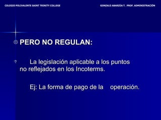 PERO NO REGULAN: La legislación aplicable a los puntos  no reflejados en los Incoterms.  Ej: La forma de pago de la  operación.   COLEGIO POLIVALENTE SAINT TRINITY COLLEGE  GONZALO ABARZÚA T.  PROF. ADMINISTRACIÓN 