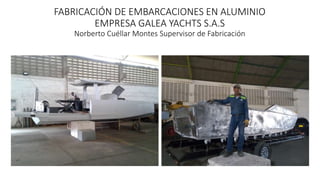FABRICACIÓN DE EMBARCACIONES EN ALUMINIO
EMPRESA GALEA YACHTS S.A.S
Norberto Cuéllar Montes Supervisor de Fabricación
 