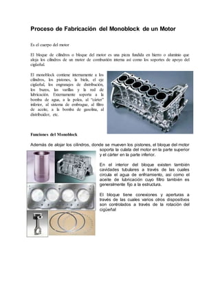 Proceso de Fabricación del Monoblock de un Motor
Es el cuerpo del motor
El bloque de cilindros o bloque del motor es una pieza fundida en hierro o aluminio que
aloja los cilindros de un motor de combustión interna así como los soportes de apoyo del
cigüeñal.
El monoblock contiene internamente a los
cilindros, los pistones, la biela, el eje
cigüeñal, los engranajes de distribución,
los buzos, las varillas y la red de
lubricación. Externamente soporta a la
bomba de agua, a la polea, al “cárter”
inferior, al sistema de embrague, al filtro
de aceite, a la bomba de gasolina, al
distribuidor, etc.
Funciones del Monoblock
Además de alojar los cilindros, donde se mueven los pistones, el bloque del motor
soporta la culata del motor en la parte superior
y el cárter en la parte inferior.
En el interior del bloque existen también
cavidades tubulares a través de las cuales
circula el agua de enfriamiento, así como el
aceite de lubricación cuyo filtro también es
generalmente fijo a la estructura.
El bloque tiene conexiones y aperturas a
través de las cuales varios otros dispositivos
son controlados a través de la rotación del
cigüeñal
 