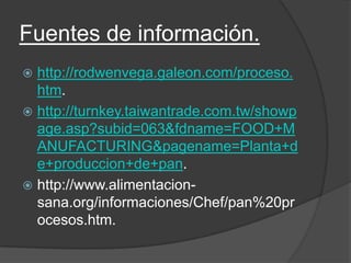 Fuentes de información.
 http://rodwenvega.galeon.com/proceso.
htm.
 http://turnkey.taiwantrade.com.tw/showp
age.asp?subid=063&fdname=FOOD+M
ANUFACTURING&pagename=Planta+d
e+produccion+de+pan.
 http://www.alimentacion-
sana.org/informaciones/Chef/pan%20pr
ocesos.htm.
 