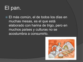 El pan.
 El más común, el de todos los días en
muchas mesas, es el que está
elaborado con harina de trigo, pero en
muchos países y culturas no se
acostumbra a consumirlo.
 