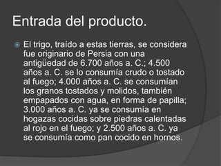 Entrada del producto.
 El trigo, traído a estas tierras, se considera
fue originario de Persia con una
antigüedad de 6.700 años a. C.; 4.500
años a. C. se lo consumía crudo o tostado
al fuego; 4.000 años a. C. se consumían
los granos tostados y molidos, también
empapados con agua, en forma de papilla;
3.000 años a. C. ya se consumía en
hogazas cocidas sobre piedras calentadas
al rojo en el fuego; y 2.500 años a. C. ya
se consumía como pan cocido en hornos.
 