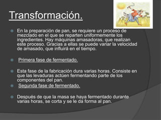 Transformación.
 En la preparación de pan, se requiere un proceso de
mezclado en el que se reparten uniformemente los
ingredientes. Hay máquinas amasadoras, que realizan
este proceso. Gracias a ellas se puede variar la velocidad
de amasado, que influirá en el tiempo.
 Primera fase de fermentado.
 Esta fase de la fabricación dura varias horas. Consiste en
que las levaduras actúen fermentando parte de los
componentes del pan.
 Segunda fase de fermentado.
 Después de que la masa se haya fermentado durante
varias horas, se corta y se le da forma al pan.
 