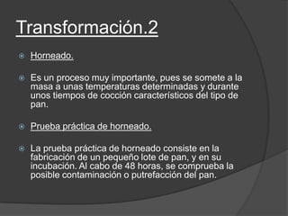 Transformación.2
 Horneado.
 Es un proceso muy importante, pues se somete a la
masa a unas temperaturas determinadas y durante
unos tiempos de cocción característicos del tipo de
pan.
 Prueba práctica de horneado.
 La prueba práctica de horneado consiste en la
fabricación de un pequeño lote de pan, y en su
incubación. Al cabo de 48 horas, se comprueba la
posible contaminación o putrefacción del pan.
 