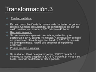 Transformación.3
 Prueba cualitativa.
 Es una comprobación de la presencia de bacterias del género
Bacillos. Consiste en suspender los componentes del pan en
caldo nutritivo y en incubar a 37º C durante 48 horas.
 Recuento en placa.
 Se prepara una suspensión de cada ingredientes, y se
pasteuriza a 80º C durante 10 minutos. A continuación se hace
un recuento en placa de agar, incubando a 37º C. Si hay más
de 20 organismos/g. habría que desechar el ingrediente
analizado.
 Prueba de olor cualitativa.
 Se le añaden 75 ml de agua hirviendo (100 ºC) durante 15
minutos, se incuba después a 30-35 ºC durante 24 horas y se
huele, tratando de detectar el olor a podrido.
 