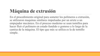 Máquina de extrusión
En el procedimiento original para someter los polímeros a extrusión,
se utilizaron maquinas similares impulsadas por un ariete o un
empujador mecánico. En el proceso moderno se usan tornillos para
hacer fluir el polímero en estado fundido o gomoso a lo largo de la
camisa de la máquina. El tipo que más se utiliza es la de tornillo
simple.
 