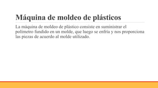 Máquina de moldeo de plásticos
La máquina de moldeo de plástico consiste en suministrar el
polímetro fundido en un molde, que luego se enfría y nos proporciona
las piezas de acuerdo al molde utilizado.
 