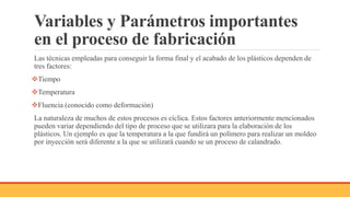 Variables y Parámetros importantes
en el proceso de fabricación
Las técnicas empleadas para conseguir la forma final y el acabado de los plásticos dependen de
tres factores:
Tiempo
Temperatura
Fluencia (conocido como deformación)
La naturaleza de muchos de estos procesos es cíclica. Estos factores anteriormente mencionados
pueden variar dependiendo del tipo de proceso que se utilizara para la elaboración de los
plásticos. Un ejemplo es que la temperatura a la que fundirá un polímero para realizar un moldeo
por inyección será diferente a la que se utilizará cuando se un proceso de calandrado.
 