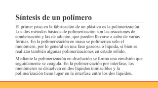 Síntesis de un polímero
El primer paso en la fabricación de un plástico es la polimerización.
Los dos métodos básicos de polimerización son las reacciones de
condensación y las de adición, que pueden llevarse a cabo de varias
formas. En la polimerización en masa se polimeriza solo el
monómero, por lo general en una fase gaseosa o líquida, si bien se
realizan también algunas polimerizaciones en estado sólido.
Mediante la polimerización en disolución se forma una emulsión que
seguidamente se coagula. En la polimerización por interfase, los
monómeros se disuelven en dos líquidos inmiscibles y la
polimerización tiene lugar en la interfase entre los dos líquidos.
 