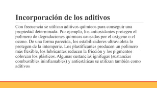 Incorporación de los aditivos
Con frecuencia se utilizan aditivos químicos para conseguir una
propiedad determinada. Por ejemplo, los antioxidantes protegen el
polímero de degradaciones químicas causadas por el oxígeno o el
ozono. De una forma parecida, los estabilizadores ultravioleta lo
protegen de la intemperie. Los plastificantes producen un polímero
más flexible, los lubricantes reducen la fricción y los pigmentos
colorean los plásticos. Algunas sustancias ignífugas (sustancias
combustibles ininflamables) y antiestáticas se utilizan también como
aditivos
 