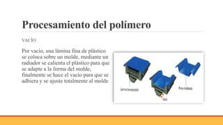 Procesamiento del polímero
VACÍO
Por vacío, una lámina fina de plástico
se coloca sobre un molde, mediante un
radiador se calienta el plástico para que
se adapte a la forma del molde,
finalmente se hace el vacío para que se
adhiera y se ajuste totalmente al molde
 