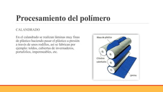 Procesamiento del polímero
CALANDRADO
En el calandrado se realizan láminas muy finas
de plástico haciendo pasar el plástico a presión
a través de unos rodillos, así se fabrican por
ejemplo: toldos, cubiertas de invernaderos,
portafolios, impermeables, etc.
 
