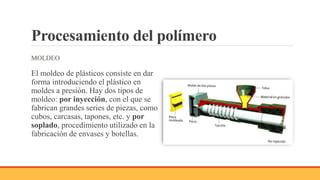 Procesamiento del polímero
MOLDEO
El moldeo de plásticos consiste en dar
forma introduciendo el plástico en
moldes a presión. Hay dos tipos de
moldeo: por inyección, con el que se
fabrican grandes series de piezas, como
cubos, carcasas, tapones, etc. y por
soplado, procedimiento utilizado en la
fabricación de envases y botellas.
 