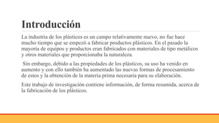 Introducción
La industria de los plásticos es un campo relativamente nuevo, no fue hace
mucho tiempo que se empezó a fabricar productos plásticos. En el pasado la
mayoría de equipos y productos eran fabricados con materiales de tipo metálicos
y otros materiales que proporcionaba la naturaleza.
Sin embargo, debido a las propiedades de los plásticos, su uso ha venido en
aumento y con ello también ha aumentado las nuevas formas de procesamiento
de estos y la obtención de la materia prima necesaria para su elaboración.
Este trabajo de investigación contiene información, de forma resumida, acerca de
la fabricación de los plásticos.
 