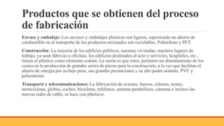Productos que se obtienen del proceso
de fabricación
Envase y embalaje: Los envases y embalajes plásticos son ligeros, suponiendo un ahorro de
combustible en el transporte de los productos envasados son reciclables. Polietileno y PET.
Construcción: La mayoría de los edificios públicos, nuestras viviendas, nuestros lugares de
trabajo, ya sean fábricas u oficinas, los edificios destinados al ocio y servicios, hospitales, etc.,
tienen al plástico como elemento común. La razón es que éstos, permiten un abaratamiento de los
costes en la producción de grandes series de piezas para la construcción, a la vez que facilitan el
ahorro de energía por su bajo peso, sus grandes prestaciones y su alto poder aislante. PVC y
poliestireno.
Transporte y telecomunicaciones: La fabricación de aviones, barcos, cohetes, trenes,
motocicletas, globos, coches, bicicletas, teléfonos, antenas parabólicas, cámaras e incluso las
nuevas redes de cable, se hace con plásticos.
 
