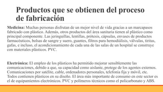 Productos que se obtienen del proceso
de fabricación
Medicina: Muchas personas disfrutan de un mejor nivel de vida gracias a un marcapasos
fabricado con plástico. Además, otros productos del área sanitaria tienen al plástico como
principal componente. Las jeringuillas, lentillas, prótesis, cápsulas, envases de productos
farmacéuticos, bolsas de sangre y suero, guantes, filtros para hemodiálisis, válvulas, tiritas,
gafas, e incluso, el acondicionamiento de cada una de las salas de un hospital se construye
con materiales plásticos. PVC.
Electrónica: El empleo de los plásticos ha permitido mejorar sensiblemente las
comunicaciones, debido a que, su capacidad como aislante, protege de los agentes externos.
Comunicaciones por satélite, cable, ordenadores personales, telefonía fija y móvil, etc.
Todos contienen plásticos en su diseño. El área más importante de consumo en este sector es
el de equipamientos electrónicos. PVC y polímeros técnicos como el policarbonato y ABS.
 