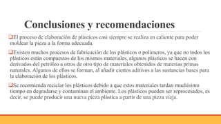 Conclusiones y recomendaciones
El proceso de elaboración de plásticos casi siempre se realiza en caliente para poder
moldear la pieza a la forma adecuada.
Existen muchos procesos de fabricación de los plásticos o polímeros, ya que no todos los
plásticos están compuestos de los mismos materiales, algunos plásticos se hacen con
derivados del petróleo a otros de otro tipo de materiales obtenidos de materias primas
naturales. Algunos de ellos se forman, al añadir ciertos aditivos a las sustancias bases para
la elaboración de los plásticos.
Se recomienda reciclar los plásticos debido a que estos materiales tardan muchísimo
tiempo en degradarse y contaminan el ambiente. Los plásticos pueden ser reprocesados, es
decir, se puede producir una nueva pieza plástica a partir de una pieza vieja.
 