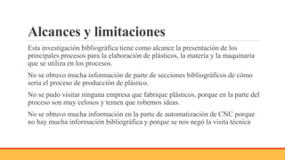 Alcances y limitaciones
Esta investigación bibliográfica tiene como alcance la presentación de los
principales procesos para la elaboración de plásticos, la materia y la maquinaria
que se utiliza en los procesos.
No se obtuvo mucha información de parte de secciones bibliográficos de cómo
sería el proceso de producción de plástico.
No se pudo visitar ninguna empresa que fabrique plásticos, porque en la parte del
proceso son muy celosos y temen que robemos ideas.
No se obtuvo mucha información en la parte de automatización de CNC porque
no hay mucha información bibliográfica y porque se nos negó la visita técnica
 