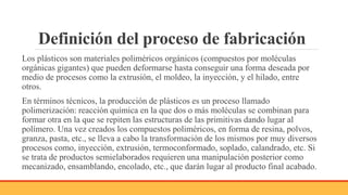 Definición del proceso de fabricación
Los plásticos son materiales poliméricos orgánicos (compuestos por moléculas
orgánicas gigantes) que pueden deformarse hasta conseguir una forma deseada por
medio de procesos como la extrusión, el moldeo, la inyección, y el hilado, entre
otros.
En términos técnicos, la producción de plásticos es un proceso llamado
polimerización: reacción química en la que dos o más moléculas se combinan para
formar otra en la que se repiten las estructuras de las primitivas dando lugar al
polímero. Una vez creados los compuestos poliméricos, en forma de resina, polvos,
granza, pasta, etc., se lleva a cabo la transformación de los mismos por muy diversos
procesos como, inyección, extrusión, termoconformado, soplado, calandrado, etc. Si
se trata de productos semielaborados requieren una manipulación posterior como
mecanizado, ensamblando, encolado, etc., que darán lugar al producto final acabado.
 