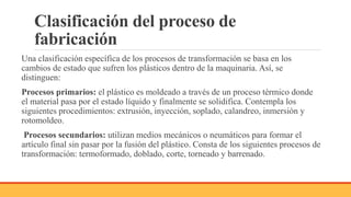 Clasificación del proceso de
fabricación
Una clasificación específica de los procesos de transformación se basa en los
cambios de estado que sufren los plásticos dentro de la maquinaria. Así, se
distinguen:
Procesos primarios: el plástico es moldeado a través de un proceso térmico donde
el material pasa por el estado líquido y finalmente se solidifica. Contempla los
siguientes procedimientos: extrusión, inyección, soplado, calandreo, inmersión y
rotomoldeo.
Procesos secundarios: utilizan medios mecánicos o neumáticos para formar el
artículo final sin pasar por la fusión del plástico. Consta de los siguientes procesos de
transformación: termoformado, doblado, corte, torneado y barrenado.
 