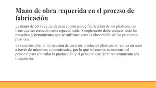 Mano de obra requerida en el proceso de
fabricación
La mano de obra requerida para el proceso de fabricación de los plásticos, no
tiene que ser esencialmente especializada. Simplemente debe conocer todo las
máquinas y herramientas que se utilizaran para la elaboración de los productos
plásticos.
En nuestros días, la fabricación de diversos productos plásticos se realiza en serie
a través de máquinas automatizadas, por lo que solamente es necesario el
personal para controlar la producción y el personal que dará mantenimiento a la
maquinaria.
 