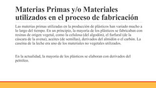 Materias Primas y/o Materiales
utilizados en el proceso de fabricación
Las materias primas utilizadas en la producción de plásticos han variado mucho a
lo largo del tiempo. En un principio, la mayoría de los plásticos se fabricaban con
resinas de origen vegetal, como la celulosa (del algodón), el furfural (de la
cáscara de la avena), aceites (de semillas), derivados del almidón o el carbón. La
caseína de la leche era uno de los materiales no vegetales utilizados.
En la actualidad, la mayoría de los plásticos se elaboran con derivados del
petróleo.
 
