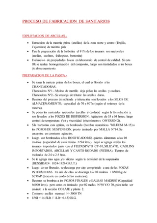 PROCESO DE FABRICACION DE SANITARIOS
EXPLOTACION DE ARCILLAS.-
 Extraccion de la materia prima (arcillas) de la zona norte y centro (Trujillo,
Cajamarca) de nuestro país
 Para la preparación de la barbotina el 91% de los insumos son nacionales
(arcillas, caolines, feldespato, bentonita)
 Evaluacion de propiedades físicas en laboratorio de control de calidad. Si esta
Ok se realiza homogenización del composito, luego son trasladados a los boxes
de almacenamiento.
PREPARACION DE LA PASTA.-
 Se toma la materia prima de los boxes, el cual es llevado a las
CHANCADORAS.
Chancadora Nº1.- Molino de martillo deja polvo las arcillas y caolines.
Chancadora Nº2.- Se encarga de triturar las arcillas duras.
 Despues del proceso de molienda y trituración son llevados a los SILOS DE
ALMACENAMIENTO, capacidad de 70 a 80Tn (según el volumen de la
materia).
 Se pesan los materiales nacionales (arcillas y caolines) según la formulación y
son llevados a los POZOS DE DISPERSION. Agitacion de 03 a 04 horas, luego
control de temperatura (ºc) y viscosidad (viscosímetros OWERSING).
 Sila barbotina esta optima, es bombeada (bombas neumáticas WILDEM M-15) a
los POZOS DE SUSPENSION, previo tamizado por MALLA Nº14. Se
encuentra en constante agitación.
 Luego son bombeados a los DOSIFICADORES quienes alimentan a los 08
molinos (capacidad de cada molino 2294 litros). Aquí se agrega recién los
insumos importados junto con el FELDESPATO CP-10, SILICATO, CAOLINS
IMPORTADOS, ARCILLAS Y CANTO RODADO (PIEDRA). Tiempo de
molienda de 2.0 a 2.5 hras.
 Se le agrega mas agua y/o silicato según la densidad de la suspensión
(DENSIDAD= 1824-1826 GR/LT.)
 Luego de ser liberado, se descarga por aire comprimido a una de las POZAS
INTERMEDIAS. En una de ellas se descarga los 08 molinos + 8500 kg de
SCRAP (descarte en crudo de los sanitarios).
 Despues se bombea a los POZOS FINALES o BALSAS MADRES (Capacidad
66000 litros), pero antes es tamizado por 02 mallas Nº50 Y/O 70, para lueho ser
enviado a la sección COLAJE y planta 2.
 Consumo arcillas mensual >> 3000 TN
 1PSI = 14.5LB // 1LB= 0.4539KG.
 