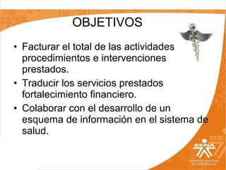 OBJETIVOS
• Facturar el total de las actividades,
procedimientos e intervenciones
prestados.
• Traducir los servicios prestados
fortalecimiento financiero.
• Colaborar con el desarrollo de un
esquema de información en el sistema de
salud.

 