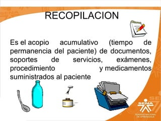  RECOPILACION
Es el acopio  acumulativo  (tiempo  de 
permanencia  del  paciente)  de  documentos, 
soportes 
de 
servicios, 
exámenes, 
procedimiento 
y medicamentos 
suministrados al paciente

 