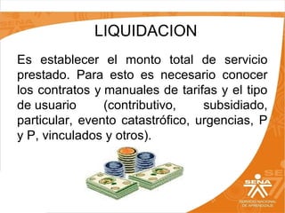 LIQUIDACION
Es establecer el monto total de servicio
prestado. Para esto es necesario conocer
los contratos y manuales de tarifas y el tipo
de usuario
(contributivo,
subsidiado,
particular, evento catastrófico, urgencias, P
y P, vinculados y otros).

 