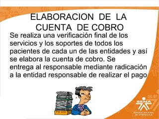 ELABORACION DE LA
CUENTA DE COBRO

Se realiza una verificación final de los
servicios y los soportes de todos los
pacientes de cada un de las entidades y así
se elabora la cuenta de cobro. Se
entrega al responsable mediante radicación
a la entidad responsable de realizar el pago

 