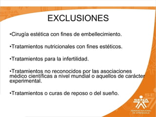 EXCLUSIONES
•Cirugía estética con fines de embellecimiento.
•Tratamientos nutricionales con fines estéticos.
•Tratamientos para la infertilidad.
•Tratamientos no reconocidos por las asociaciones
médico científicas a nivel mundial o aquellos de carácter
experimental.
•Tratamientos o curas de reposo o del sueño.

 