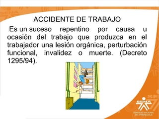 ACCIDENTE DE TRABAJO
Es un suceso repentino por causa u
ocasión del trabajo que produzca en el
trabajador una lesión orgánica, perturbación
funcional, invalidez o muerte. (Decreto
1295/94).

 