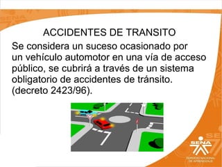 ACCIDENTES DE TRANSITO
Se considera un suceso ocasionado por
un vehículo automotor en una vía de acceso
público, se cubrirá a través de un sistema
obligatorio de accidentes de tránsito.
(decreto 2423/96).

 