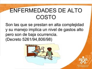ENFERMEDADES DE ALTO
COSTO
Son las que se prestan en alta complejidad
y su manejo implica un nivel de gastos alto
pero son de baja ocurrencia.
(Decreto 5261/94,806/98)

 
