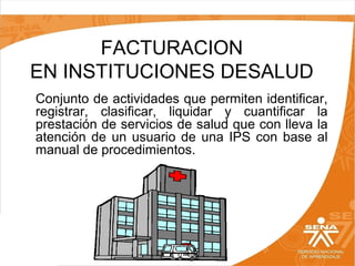 FACTURACION
EN INSTITUCIONES DESALUD
Conjunto de actividades que permiten identificar,
registrar, clasificar, liquidar y cuantificar la
prestación de servicios de salud que con lleva la
atención de un usuario de una IPS con base al
manual de procedimientos.

 
