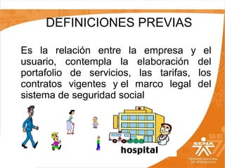 DEFINICIONES PREVIAS
Es la relación entre la empresa y el
usuario, contempla la elaboración del
portafolio de servicios, las tarifas, los
contratos vigentes y el marco legal del
sistema de seguridad social

 