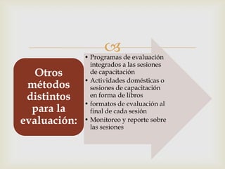 
              • Programas de evaluación
                integrados a las sesiones
   Otros        de capacitación
              • Actividades domésticas o
 métodos        sesiones de capacitación
 distintos      en forma de libros
              • formatos de evaluación al
  para la       final de cada sesión
evaluación:   • Monitoreo y reporte sobre
                las sesiones
 