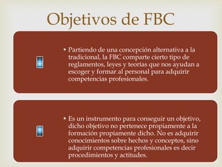 Objetivos de FBC
              
 • Partiendo de una concepción alternativa a la
   tradicional, la FBC comparte cierto tipo de
   reglamentos, leyes y teorías que nos ayudan a
   escoger y formar al personal para adquirir
   competencias profesionales.




 • Es un instrumento para conseguir un objetivo,
   dicho objetivo no pertenece propiamente a la
   formación propiamente dicho. No es adquirir
   conocimientos sobre hechos y conceptos, sino
   adquirir competencias profesionales es decir
   procedimientos y actitudes.
 