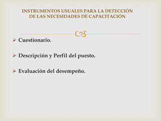 INSTRUMENTOS USUALES PARA LA DETECCIÓN
      DE LAS NECESIDADES DE CAPACITACIÓN




 Cuestionario.
                         
 Descripción y Perfil del puesto.

 Evaluación del desempeño.
 