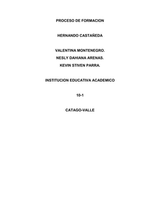 PROCESO DE FORMACION
HERNANDO CASTAÑEDA
VALENTINA MONTENEGRO.
NESLY DAHIANA ARENAS.
KEVIN STIVEN PARRA.
INSTITUCION EDUCATIVA ACADEMICO
10-1
CATAGO-VALLE
 