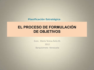 Planificación Estratégica


EL PROCESO DE FORMULACIÓN
       DE OBJETIVOS

        Econ. María Teresa Ávila M.
                   2012
          Barquisimeto Venezuela
 
