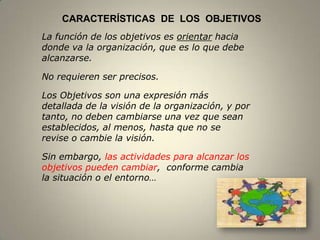 CARACTERÍSTICAS DE LOS OBJETIVOS
La función de los objetivos es orientar hacia
donde va la organización, que es lo que debe
alcanzarse.

No requieren ser precisos.

Los Objetivos son una expresión más
detallada de la visión de la organización, y por
tanto, no deben cambiarse una vez que sean
establecidos, al menos, hasta que no se
revise o cambie la visión.

Sin embargo, las actividades para alcanzar los
objetivos pueden cambiar, conforme cambia
la situación o el entorno…




                                                   11
 