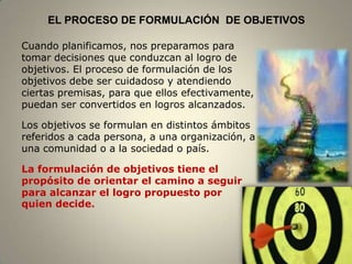 EL PROCESO DE FORMULACIÓN DE OBJETIVOS

Cuando planificamos, nos preparamos para
tomar decisiones que conduzcan al logro de
objetivos. El proceso de formulación de los
objetivos debe ser cuidadoso y atendiendo
ciertas premisas, para que ellos efectivamente,
puedan ser convertidos en logros alcanzados.

Los objetivos se formulan en distintos ámbitos
referidos a cada persona, a una organización, a
una comunidad o a la sociedad o país.

La formulación de objetivos tiene el
propósito de orientar el camino a seguir
para alcanzar el logro propuesto por
quien decide.



                                                  3
 