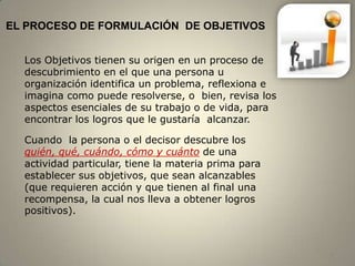 EL PROCESO DE FORMULACIÓN DE OBJETIVOS


  Los Objetivos tienen su origen en un proceso de
  descubrimiento en el que una persona u
  organización identifica un problema, reflexiona e
  imagina como puede resolverse, o bien, revisa los
  aspectos esenciales de su trabajo o de vida, para
  encontrar los logros que le gustaría alcanzar.

  Cuando la persona o el decisor descubre los
  quién, qué, cuándo, cómo y cuánto de una
  actividad particular, tiene la materia prima para
  establecer sus objetivos, que sean alcanzables
  (que requieren acción y que tienen al final una
  recompensa, la cual nos lleva a obtener logros
  positivos).



                                                      4
 